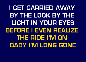 I GET CARRIED AWAY
BY THE LOOK BY THE
LIGHT IN YOUR EYES
BEFORE I EVEN REALIZE
THE RIDE I'M ON
BABY I'M LONG GONE