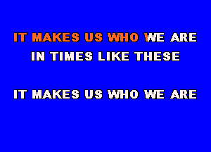 IT MAKES US WHO WE ARE
IN TIMES LIKE THESE

IT MAKES US WHO WE ARE