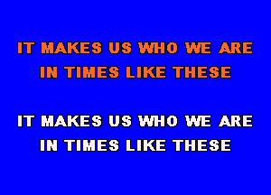 IT MAKES US WHO WE ARE
IN TIMES LIKE THESE

IT MAKES US WHO WE ARE
IN TIMES LIKE THESE