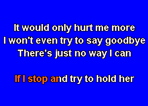 It would only hurt me more
I won't even try to say goodbye
There's just no way I can

Ifl stop and try to hold her