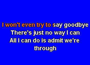 I won't even try to say goodbye

There's just no way I can
All I can do is admit we're
through