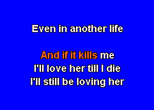 Even in another life

And if it kills me
I'll love her till I die
I'll still be loving her