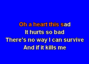 on a heart this sad

It hurts so bad
There's no way I can survive
And if it kills me