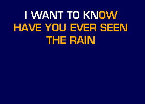 I WANT TO KNOW
HAVE YOU EVER SEEN
THE RAIN