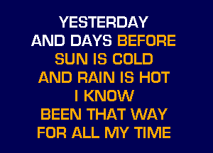 YESTERDAY
AND DAYS BEFORE
SUN IS COLD
AND RAIN IS HOT
I KNOW
BEEN THAT WAY
FOR ALL MY TIME