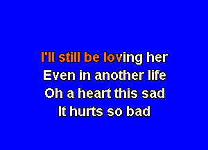 I'll still be loving her

Even in another life
Oh a heart this sad
It hurts so bad