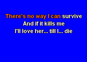 There's no way I can survive
And if it kills me

I'll love her... till I... die