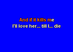 And if it kills me

I'll love her... till I... die