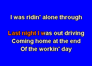 l was ridin' alone through

Last night I was out driving
Coming home at the end
or the workin' day