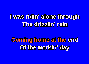 l was ridin' alone through
The drizzlin' rain

Coming home at the end
or the workin' day