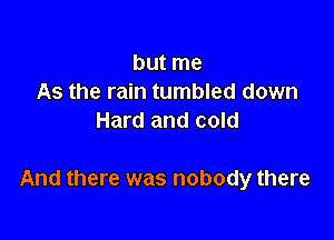 but me
As the rain tumbled down
Hard and cold

And there was nobody there