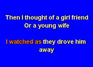 Then I thought of a girl friend
Or a young wife

I watched as they drove him
away