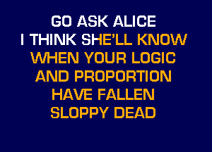 GD ASK ALICE
I THINK SHELL KNOW
WHEN YOUR LOGIC
AND PROPORTION
HAVE FALLEN
SLOPPY DEAD