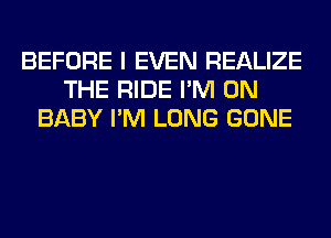 BEFORE I EVEN REALIZE
THE RIDE I'M ON
BABY I'M LONG GONE