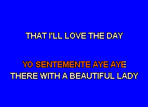 THAT I'LL LOVE THE DAY

Y0 SENTEMENTE AYE AYE
THERE WITH A BEAUTIFUL LADY
