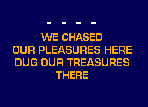 WE CHASED
OUR PLEASURES HERE

DUG OUR TREASURES
THERE