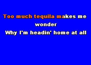 Too much tequila makes me
wonder
Why I'm headin' home at all