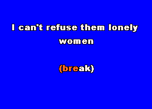 I can't refuse them lonely

women

(break)