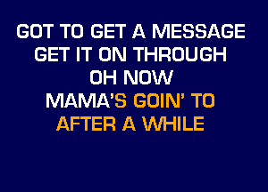 GOT TO GET A MESSAGE
GET IT ON THROUGH
0H NOW
MAMA'S GOIN' T0
AFTER A WHILE