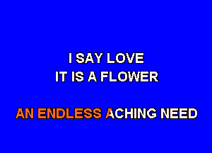 I SAY LOVE
IT IS A FLOWER

AN ENDLESS ACHING NEED