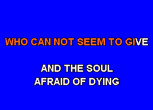 WHO CAN NOT SEEM TO GIVE

AND THE SOUL
AFRAID OF DYING