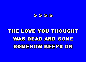 i???

THE LOVE YOU THOUGHT
WAS DEAD AND GONE
SOMEHOW KEEPS 0N
