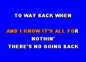 T0 WAY BACK WHEN

AND I KNOW IT'S ALL FOR
NOTHIN'
THERE'S N0 GOING BACK