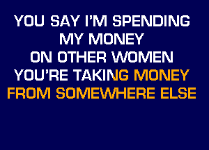 YOU SAY I'M SPENDING
MY MONEY
ON OTHER WOMEN
YOU'RE TAKING MONEY
FROM SOMEINHERE ELSE