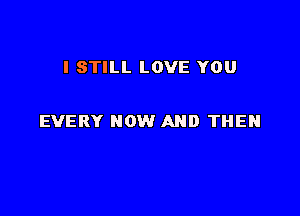 I STILL LOVE YOU

EVERY NOW AND THEN