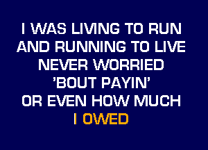 I WAS LIVING TO RUN
AND RUNNING TO LIVE
NEVER WORRIED
'BOUT PAYIN'

OR EVEN HOW MUCH
I OWED