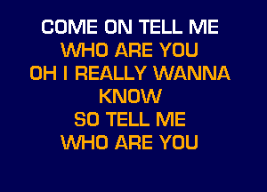 COME ON TELL ME
WHO ARE YOU
OH I REALLY WANNA
KNOW
SO TELL ME
WHO ARE YOU