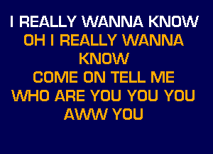 I REALLY WANNA KNOW
OH I REALLY WANNA
KNOW
COME ON TELL ME
WHO ARE YOU YOU YOU
AWW YOU