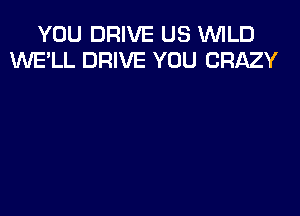 YOU DRIVE US WILD
WE'LL DRIVE YOU CRAZY