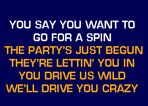 YOU SAY YOU WANT TO
GO FOR A SPIN
THE PARTY'S JUST BEGUN
THEY'RE LETI'IN' YOU IN
YOU DRIVE US WILD
WE'LL DRIVE YOU CRAZY