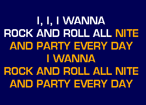 l, l, I WANNA
ROCK AND ROLL ALL NITE
AND PARTY EVERY DAY
I WANNA
ROCK AND ROLL ALL NITE
AND PARTY EVERY DAY