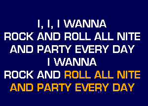 l, l, I WANNA
ROCK AND ROLL ALL NITE
AND PARTY EVERY DAY
I WANNA
ROCK AND ROLL ALL NITE
AND PARTY EVERY DAY