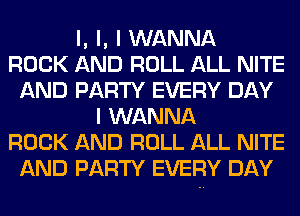 l, l, I WANNA
ROCK AND ROLL ALL NITE
AND PARTY EVERY DAY
I WANNA
ROCK AND ROLL ALL NITE
AND PARTY EVERY DAY