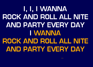 l, l, I WANNA
ROCK AND ROLL ALL NITE
AND PARTY EVERY DAY
I WANNA
ROCK AND ROLL ALL NITE
AND PARTY EVERY DAY