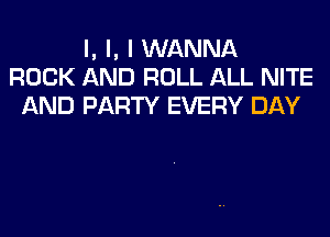 l, l, I WANNA
ROCK AND ROLL ALL NITE
AND PARTY EVERY DAY