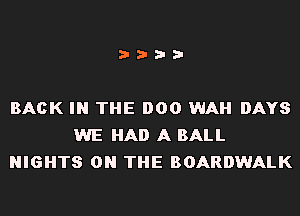 i???

BACK IN THE 000 WAH DAYS
WE HAD A BALL
NIGHTS ON THE BOARDWALK