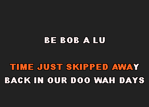BE BOB A LU

TIME JUST SKIPPED AWAY
BACK IN OUR 000 WAH DAYS
