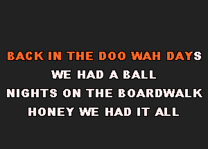 BACK IN THE 000 WAH DAYS
WE HAD A BALL
NIGHTS ON THE BOARDWALK
HONEY WE HAD IT ALL