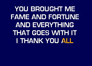 YOU BROUGHT ME
FAME AND FORTUNE
AND EVERYTHING
THAT GOES WITH IT
I THANK YOU ALL