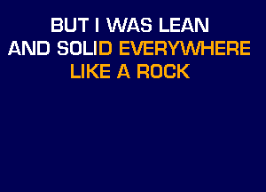 BUT I WAS LEAN
AND SOLID EVERYWHERE
LIKE A ROCK