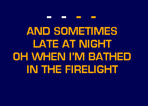 AND SOMETIMES
LATE AT NIGHT
0H WHEN I'M BATHED
IN THE FIRELIGHT