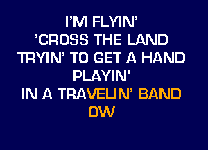 I'M FLYIN'
'CROSS THE LAND
TRYIN' TO GET A HAND
PLAYIN'

IN A TRAVELIM BAND
0W