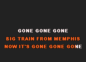 GONE GONE GONE

BIG TRAIN FROM MEMPHIS
NOW IT'S GONE GONE GONE