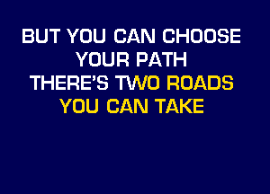 BUT YOU CAN CHOOSE
YOUR PATH
THERE'S TWO ROADS
YOU CAN TAKE