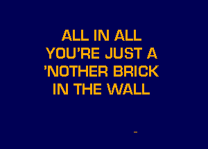 ALL IN ALL
YUUPE JUST A
'NOTHER BRICK

IN THE WALL
