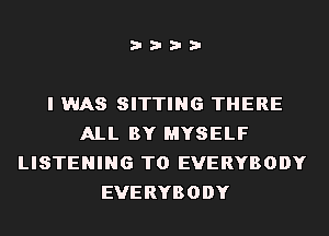 i???

I WAS SITTING THERE
ALL BY MYSELF
LISTENING TO EVERYBODY
EVERYBODY